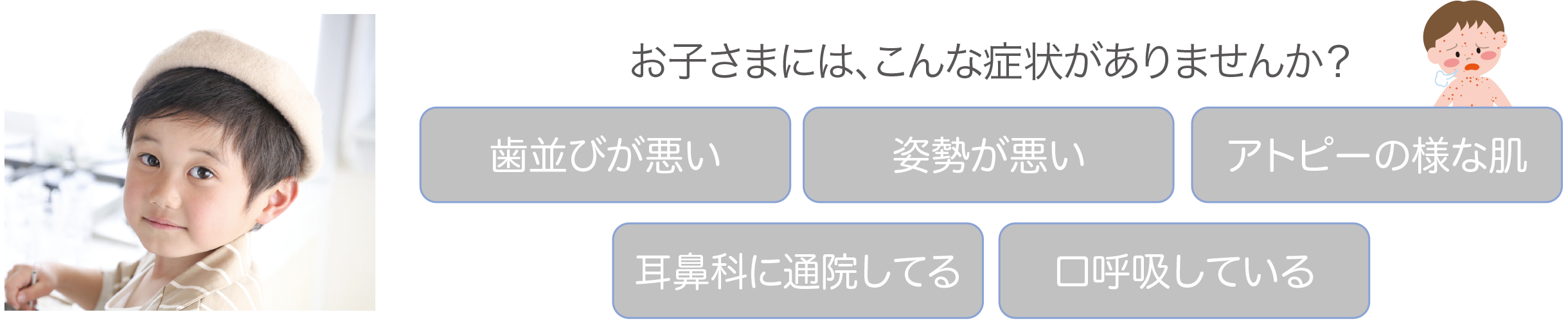 お子さまには、こんな症状がありませんか？歯並びが悪い、姿勢が悪い、アトピーの様な肌、耳鼻科に通院してる、口呼吸している、など。