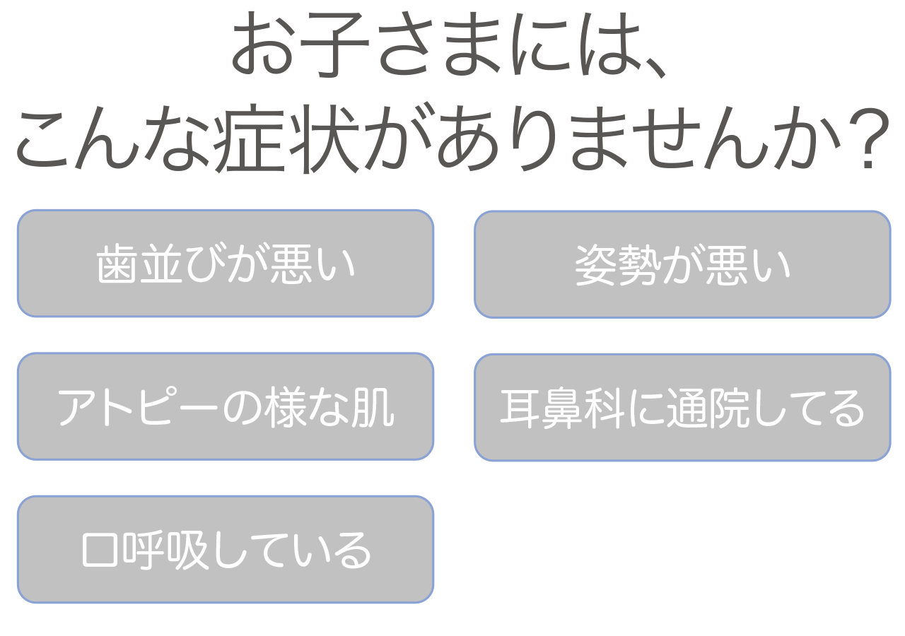 お子さまには、こんな症状がありませんか？歯並びが悪い、姿勢が悪い、アトピーの様な肌、耳鼻科に通院してる、口呼吸している、など。